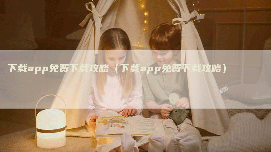 下载app免费下载攻略（下载app免费下载攻略）