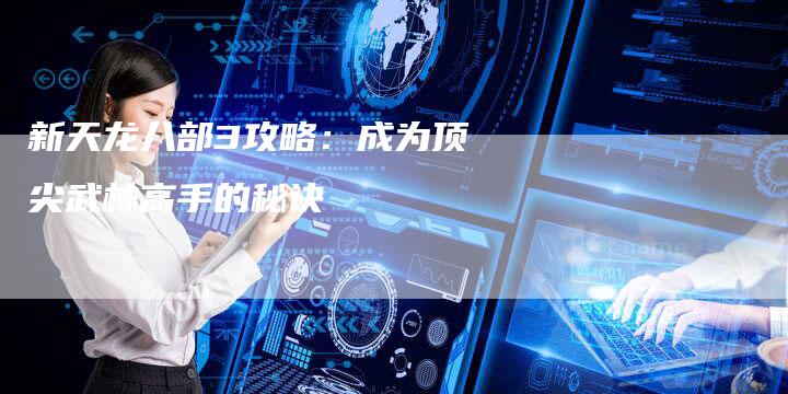 新天龙八部3攻略:成为顶尖武林高手的秘诀-Chatgpt信息网