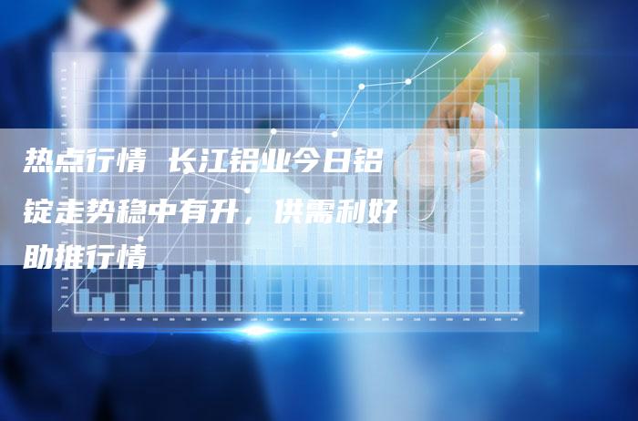 热点行情 长江铝业今日铝锭走势稳中有升，供需利好助推行情