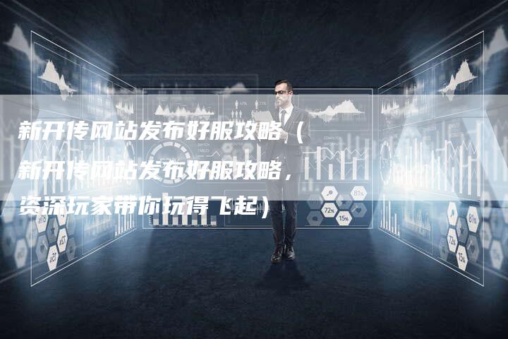 新开传网站发布好服攻略（新开传网站发布好服攻略，资深玩家带你玩得飞起）