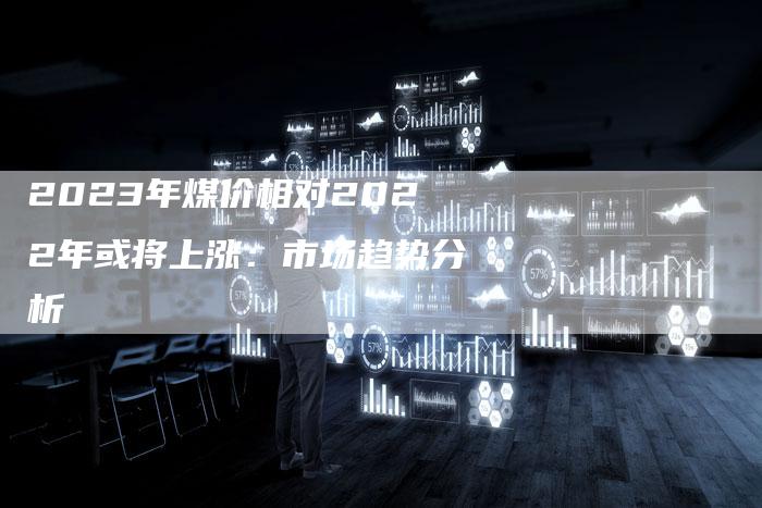 2023年煤价相对2022年或将上涨：市场趋势分析