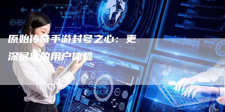原始传奇手游封号之心：更深层次的用户体验