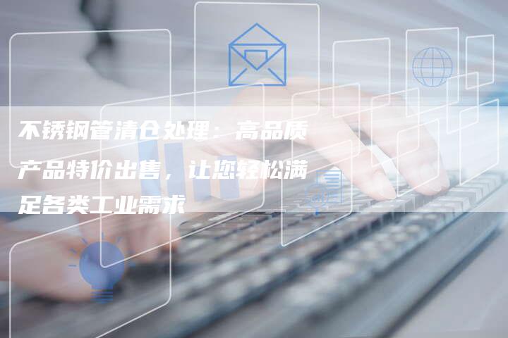 不锈钢管清仓处理：高品质产品特价出售，让您轻松满足各类工业需求