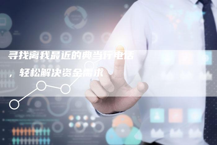 寻找离我最近的典当行电话,轻松解决资金需求-Chatgpt信息网