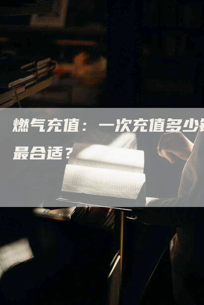 燃气充值：一次充值多少钱最合适？