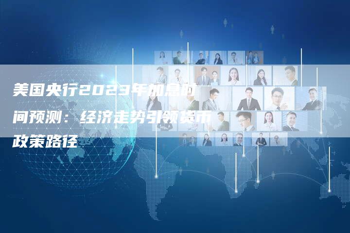 美国央行2023年加息时间预测：经济走势引领货币政策路径
