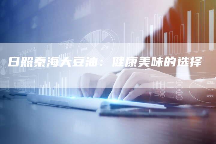 日照秦海大豆油:健康美味的选择-Chatgpt信息网