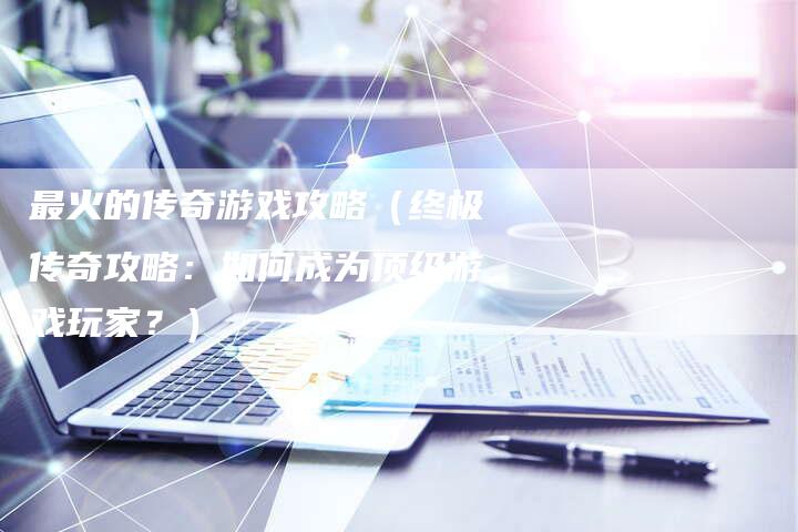 最火的传奇游戏攻略(终极传奇攻略:如何成为顶级游戏玩家?)-Chatgpt信息网