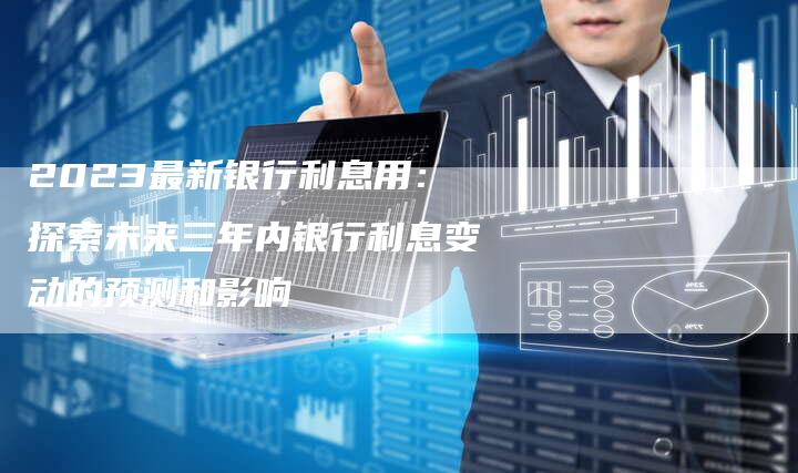 2023最新银行利息用：探索未来三年内银行利息变动的预测和影响