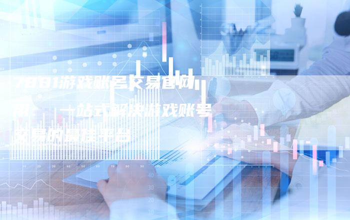 7881游戏账号交易官网用： 一站式解决游戏账号交易的最佳平台