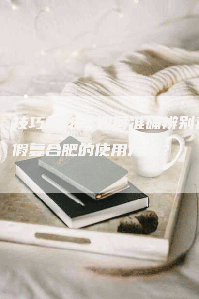技巧揭秘:如何准确辨别真假复合肥的使用方法?-Chatgpt信息网
