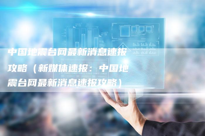 中国地震台网最新消息速报攻略（新媒体速报：中国地震台网最新消息速报攻略）