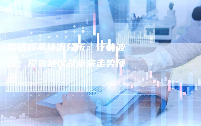 常铝股票情况分析：行情波动、投资建议及未来走势预测