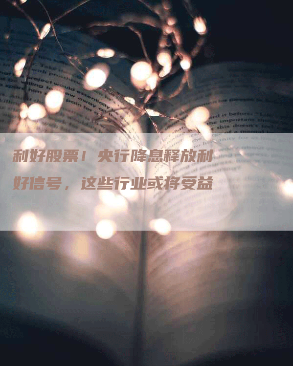 利好股票！央行降息释放利好信号，这些行业或将受益