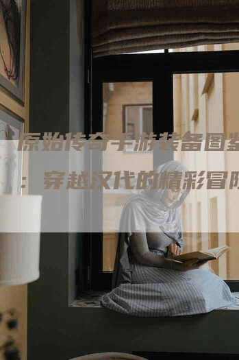 原始传奇手游装备图鉴大全：穿越汉代的精彩冒险