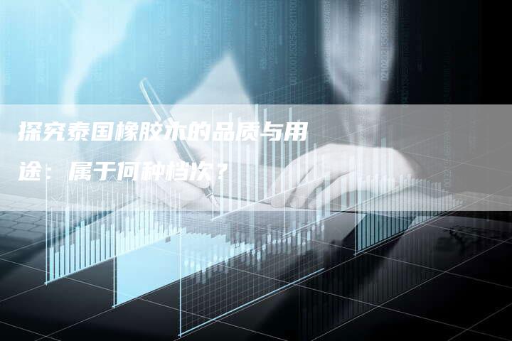 探究泰国橡胶木的品质与用途：属于何种档次？