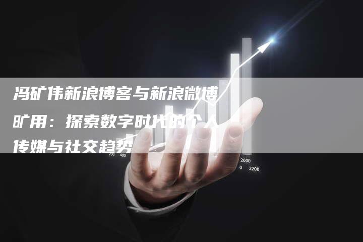 冯矿伟新浪博客与新浪微博旷用：探索数字时代的个人传媒与社交趋势