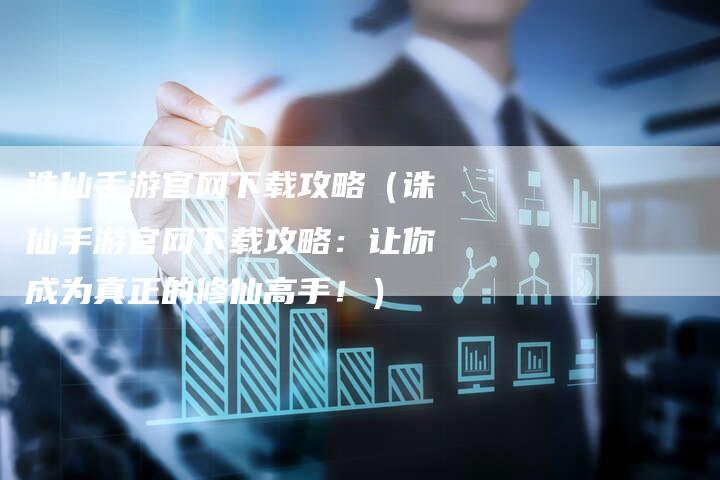 诛仙手游官网下载攻略（诛仙手游官网下载攻略：让你成为真正的修仙高手！）