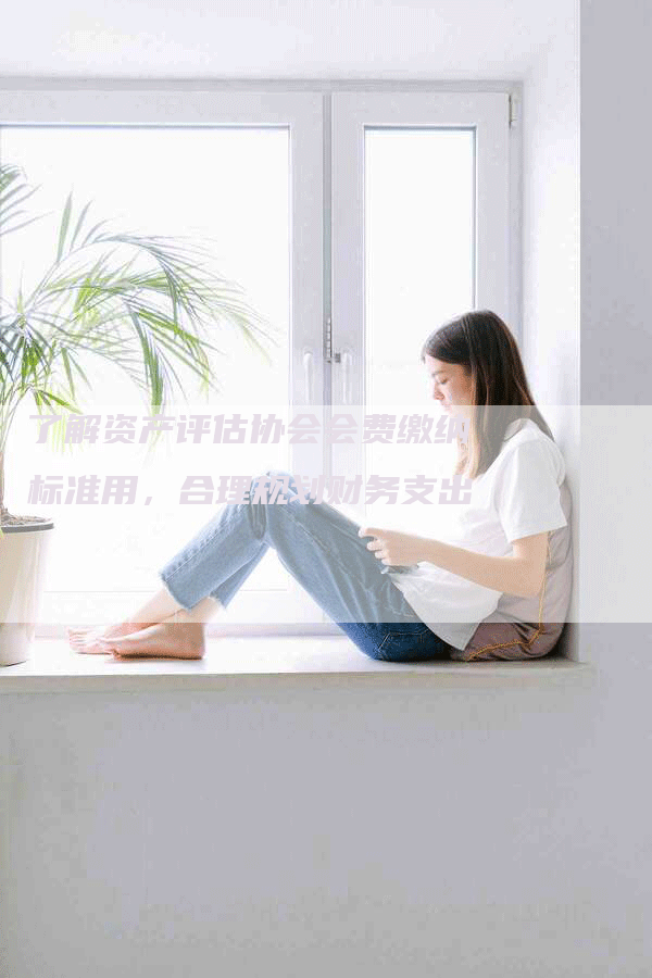 了解资产评估协会会费缴纳标准用，合理规划财务支出