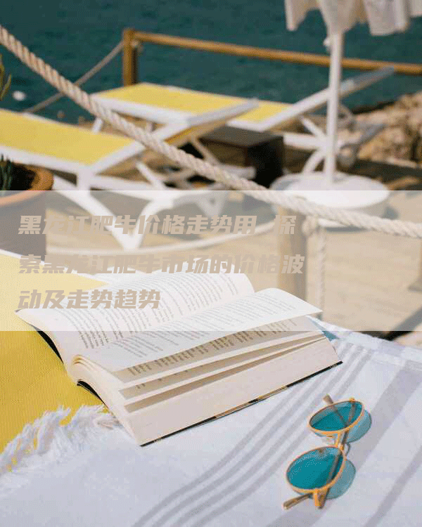 黑龙江肥牛价格走势用 探索黑龙江肥牛市场的价格波动及走势趋势