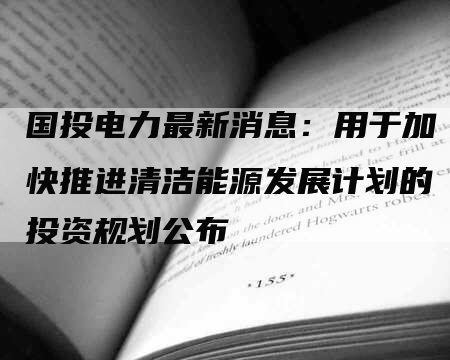 国投电力最新消息：用于加快推进清洁能源发展计划的投资规划公布