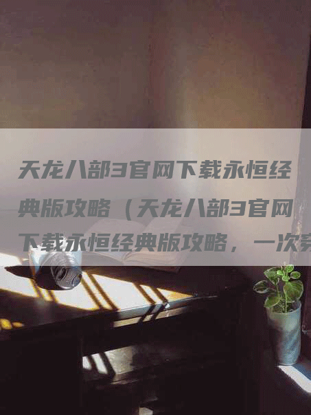 天龙八部3官网下载永恒经典版攻略（天龙八部3官网下载永恒经典版攻略，一次穿越经典的机会！）