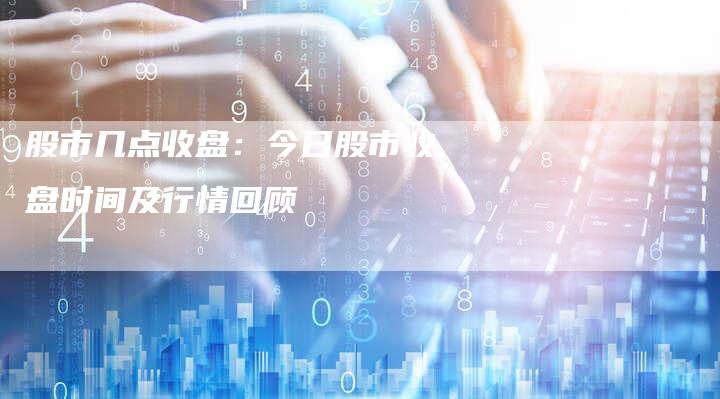 股市几点收盘：今日股市收盘时间及行情回顾
