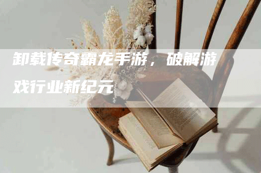 卸载传奇霸龙手游,破解游戏行业新纪元-Chatgpt信息网