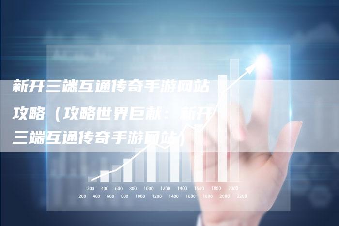 新开三端互通传奇手游网站攻略（攻略世界巨献：新开三端互通传奇手游网站）