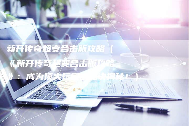 新开传奇超变合击版攻略（《新开传奇超变合击版攻略》：成为顶尖玩家的秘诀揭秘！）