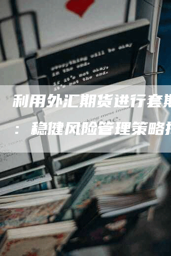 利用外汇期货进行套期保值：稳健风险管理策略揭秘