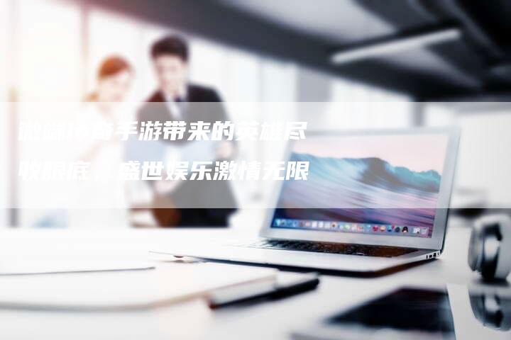 微端传奇手游带来的英雄尽收眼底，盛世娱乐激情无限