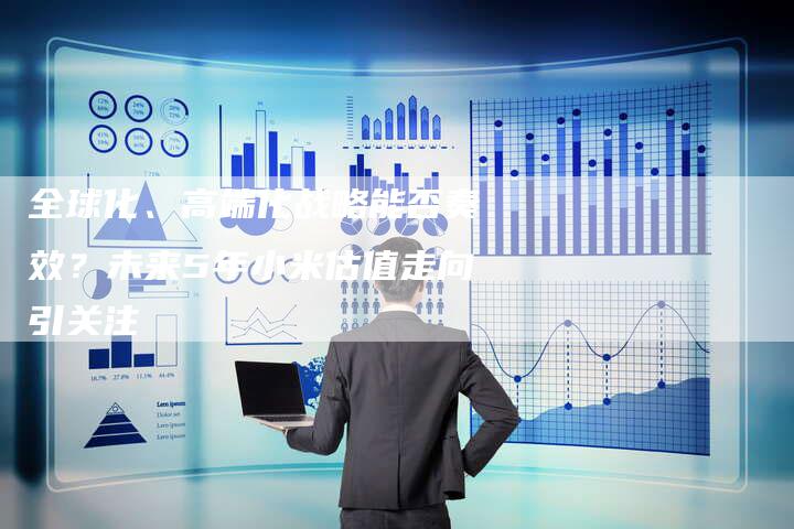 全球化、高端化战略能否奏效?未来5年小米估值走向引关注-Chatgpt信息网
