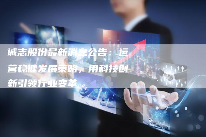 诚志股份最新消息公告:运营稳健发展策略,用科技创新引领行业变革-Chatgpt信息网
