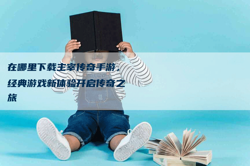 在哪里下载主宰传奇手游，经典游戏新体验开启传奇之旅