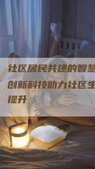 社区居民共建的智慧社区：创新科技助力社区生活品质提升