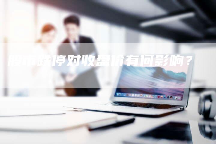 股市跌停对收盘价有何影响?-Chatgpt信息网