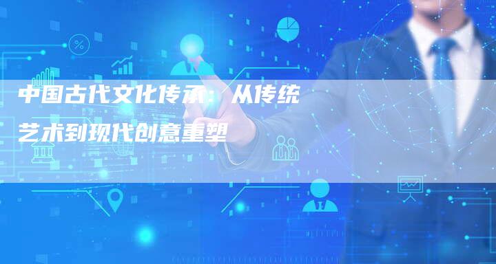 中国古代文化传承：从传统艺术到现代创意重塑