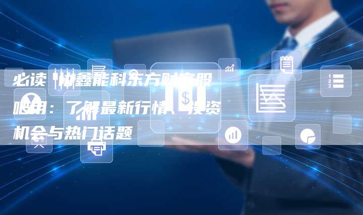 必读 协鑫能科东方财富股吧用：了解最新行情、投资机会与热门话题
