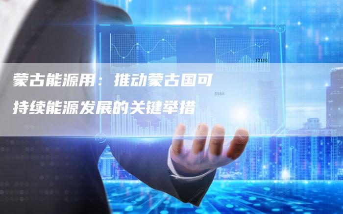 蒙古能源用:推动蒙古国可持续能源发展的关键举措-Chatgpt信息网
