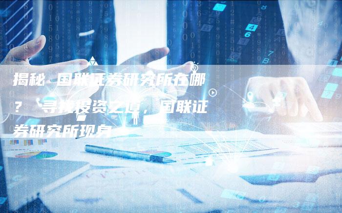 揭秘 国联证券研究所在哪? 寻找投资之道,国联证券研究所现身-Chatgpt信息网