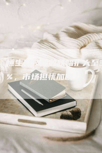 恒生科技指数跌幅扩大至3%，市场担忧加剧