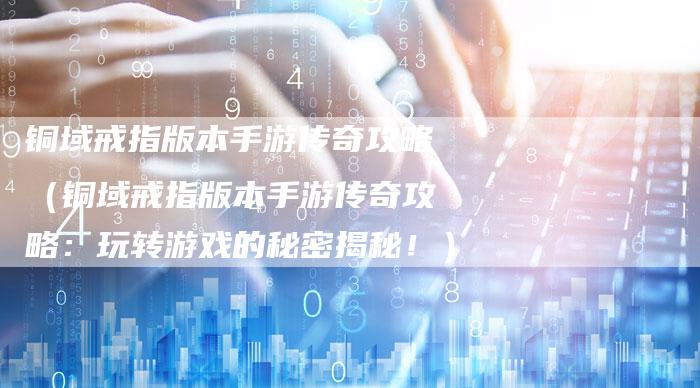 铜域戒指版本手游传奇攻略（铜域戒指版本手游传奇攻略：玩转游戏的秘密揭秘！）