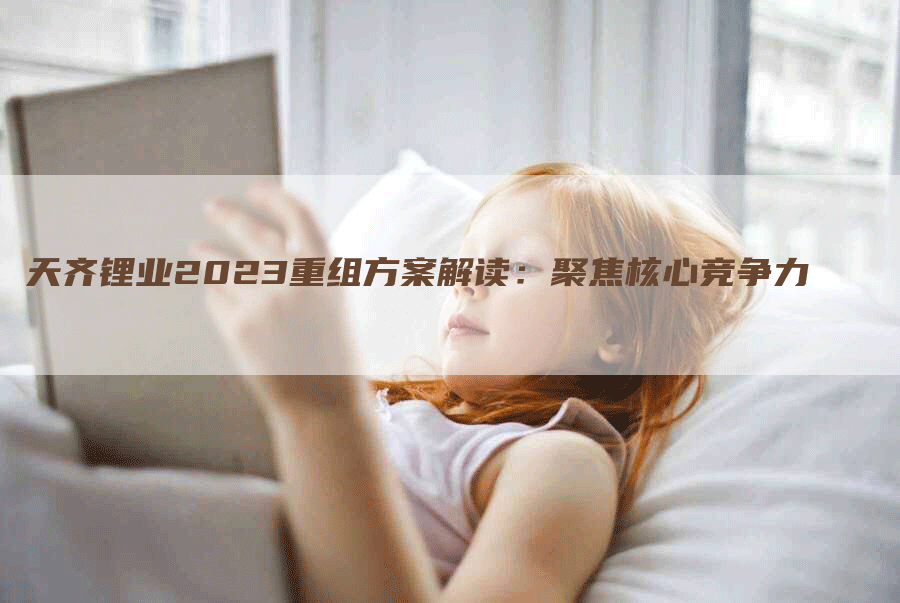 天齐锂业2023重组方案解读：聚焦核心竞争力
