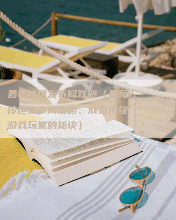 最新传世发布网攻略（最新传世发布网攻略：成为顶级游戏玩家的秘诀）