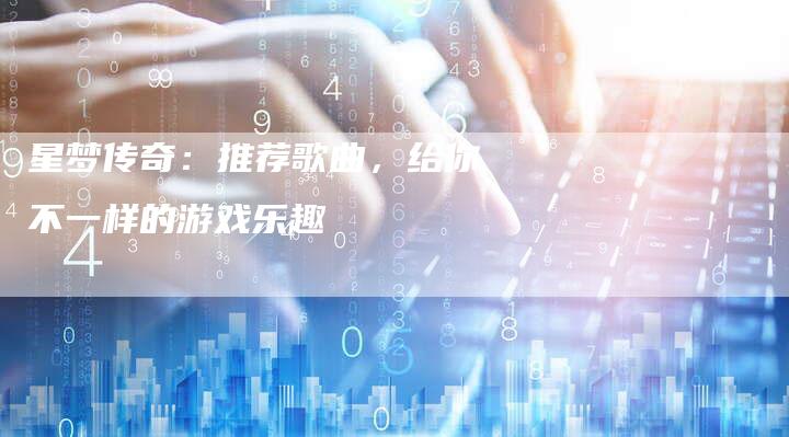 星梦传奇:推荐歌曲,给你不一样的游戏乐趣-Chatgpt信息网