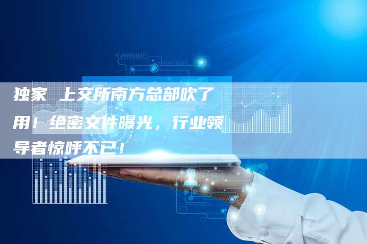 独家 上交所南方总部吹了用！绝密文件曝光，行业领导者惊呼不已！
