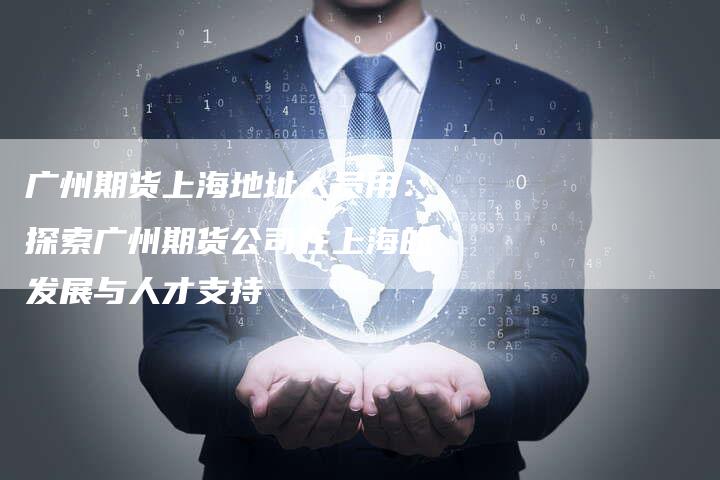 广州期货上海地址人员用：探索广州期货公司在上海的发展与人才支持