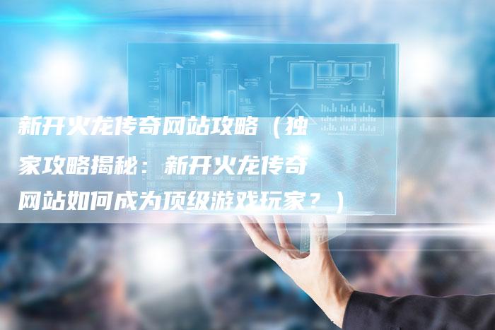 新开火龙传奇网站攻略（独家攻略揭秘：新开火龙传奇网站如何成为顶级游戏玩家？）