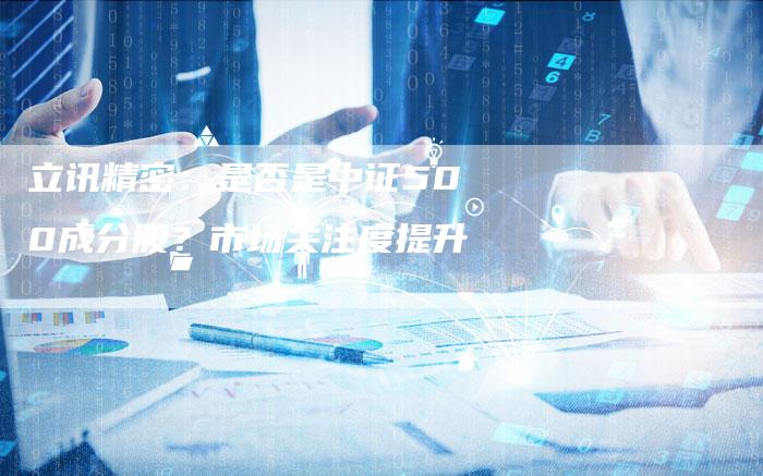 立讯精密:是否是中证500成分股?市场关注度提升-Chatgpt信息网
